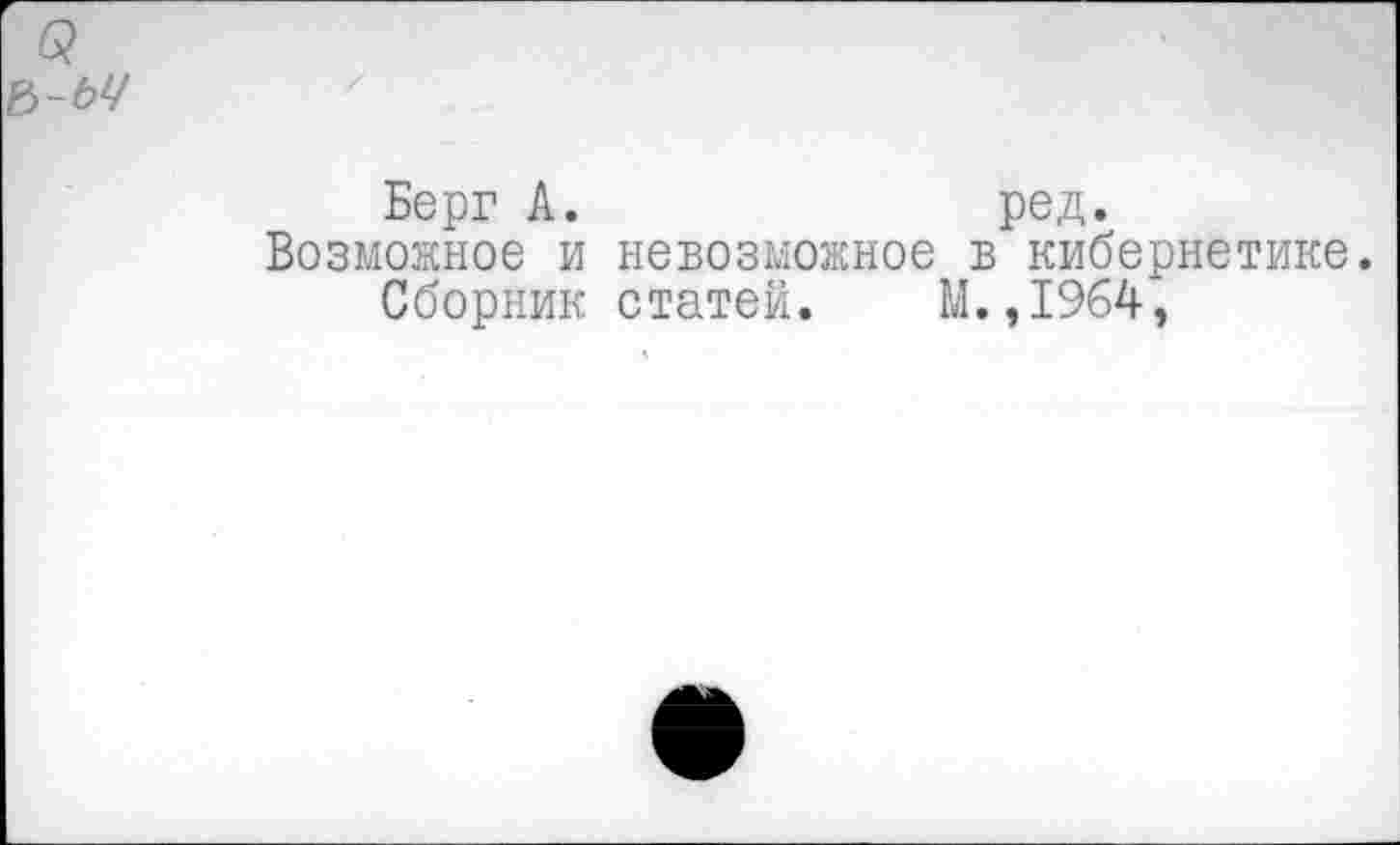 ﻿6?
ъ-ьч
Берг А.	ред.
Возможное и невозможное в кибернетике.
Сборник статей.	М.,1964,